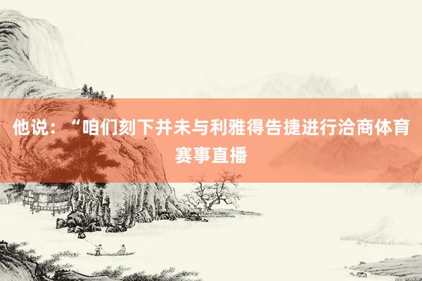 他说：“咱们刻下并未与利雅得告捷进行洽商体育赛事直播