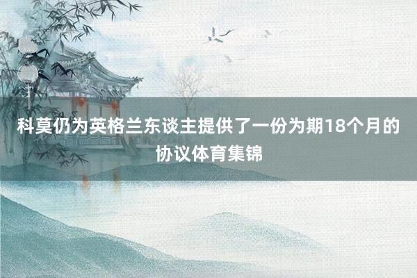 科莫仍为英格兰东谈主提供了一份为期18个月的协议体育集锦