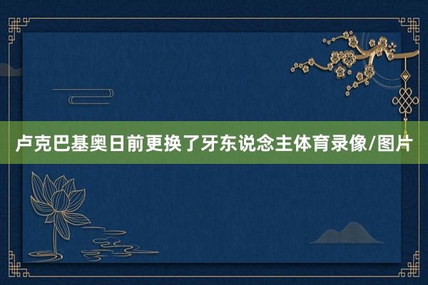 卢克巴基奥日前更换了牙东说念主体育录像/图片