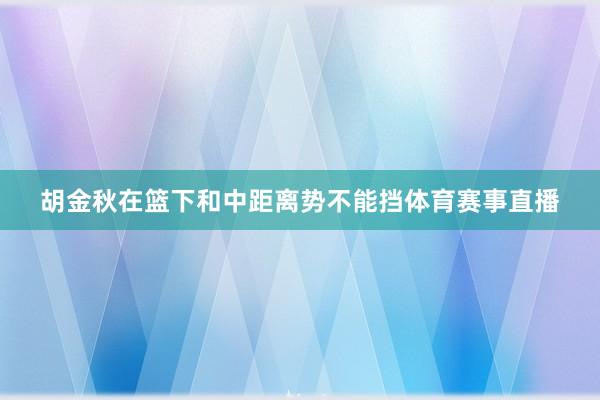 胡金秋在篮下和中距离势不能挡体育赛事直播