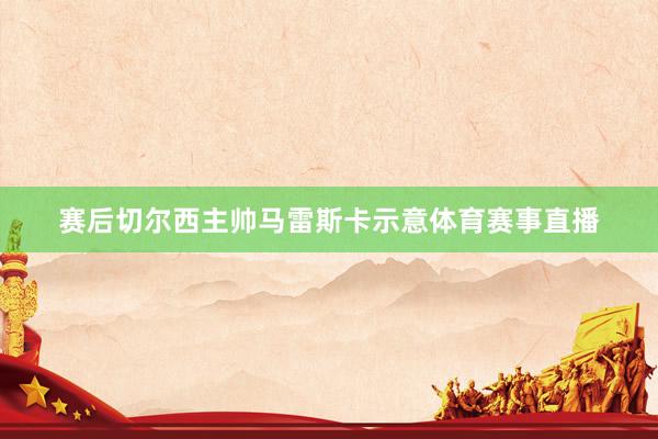 赛后切尔西主帅马雷斯卡示意体育赛事直播