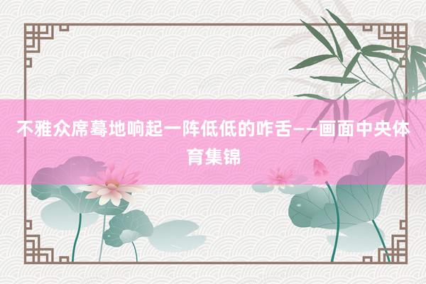 不雅众席蓦地响起一阵低低的咋舌——画面中央体育集锦