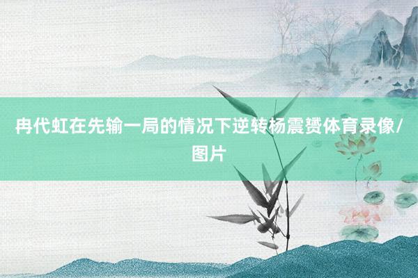 冉代虹在先输一局的情况下逆转杨震赟体育录像/图片