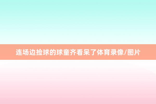 连场边捡球的球童齐看呆了体育录像/图片