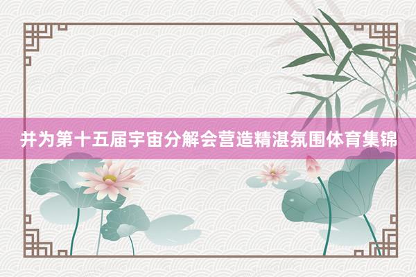 并为第十五届宇宙分解会营造精湛氛围体育集锦