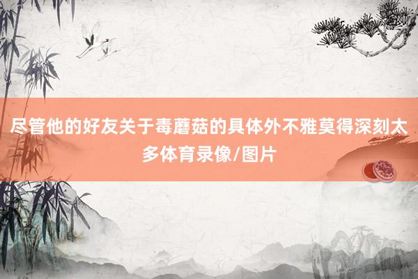 尽管他的好友关于毒蘑菇的具体外不雅莫得深刻太多体育录像/图片