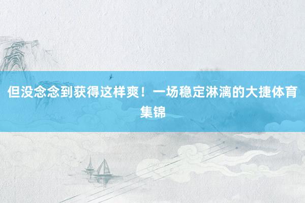 但没念念到获得这样爽！一场稳定淋漓的大捷体育集锦