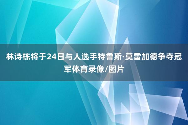 林诗栋将于24日与人选手特鲁斯·莫雷加德争夺冠军体育录像/图片