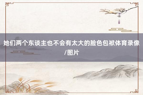 她们两个东谈主也不会有太大的脸色包袱体育录像/图片