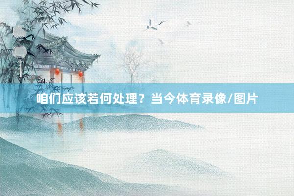 咱们应该若何处理？当今体育录像/图片