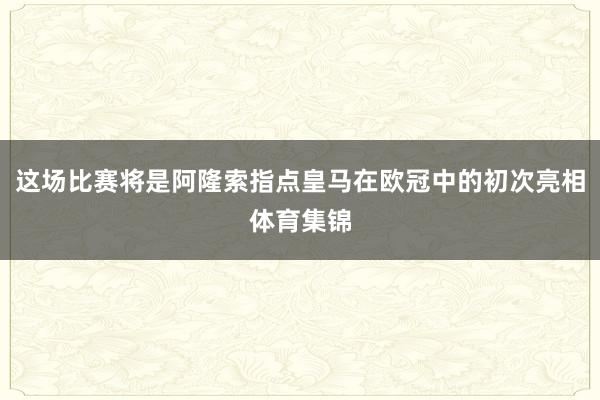 这场比赛将是阿隆索指点皇马在欧冠中的初次亮相体育集锦