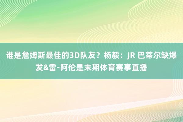 谁是詹姆斯最佳的3D队友？杨毅：JR 巴蒂尔缺爆发&雷-阿伦是末期体育赛事直播