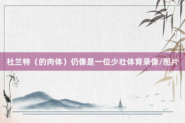 杜兰特（的肉体）仍像是一位少壮体育录像/图片