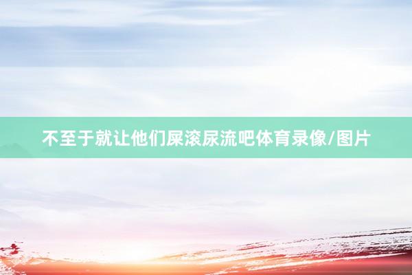 不至于就让他们屎滚尿流吧体育录像/图片