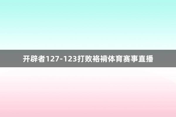 开辟者127-123打败袼褙体育赛事直播