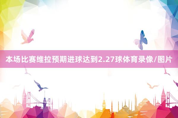 本场比赛维拉预期进球达到2.27球体育录像/图片