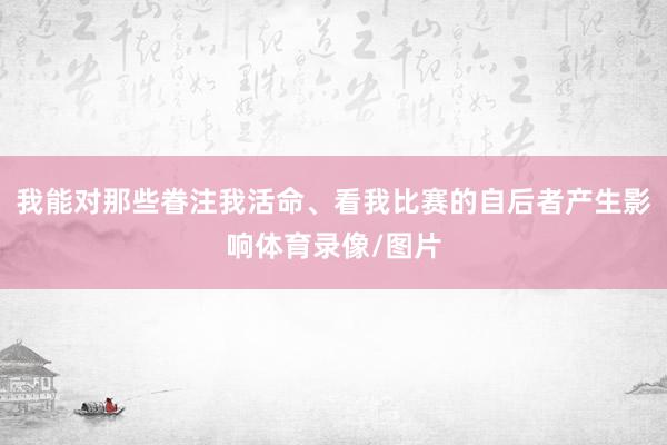 我能对那些眷注我活命、看我比赛的自后者产生影响体育录像/图片