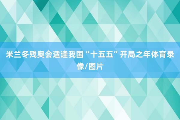 米兰冬残奥会适逢我国“十五五”开局之年体育录像/图片