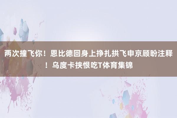 两次撞飞你！恩比德回身上挣扎拱飞申京顾盼注释！乌度卡挟恨吃T体育集锦