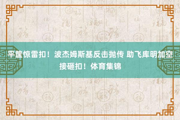 平筐惊雷扣！波杰姆斯基反击抛传 助飞库明加空接砸扣！体育集锦