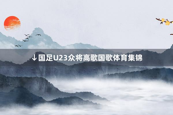 ↓国足U23众将高歌国歌体育集锦