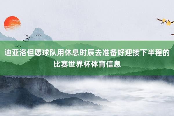 迪亚洛但愿球队用休息时辰去准备好迎接下半程的比赛世界杯体育信息