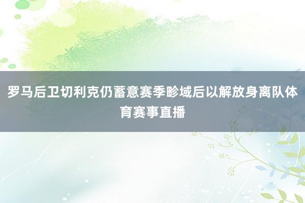 罗马后卫切利克仍蓄意赛季畛域后以解放身离队体育赛事直播