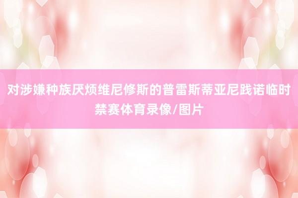 对涉嫌种族厌烦维尼修斯的普雷斯蒂亚尼践诺临时禁赛体育录像/图片