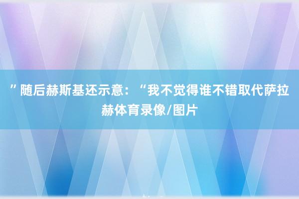 ”随后赫斯基还示意：“我不觉得谁不错取代萨拉赫体育录像/图片