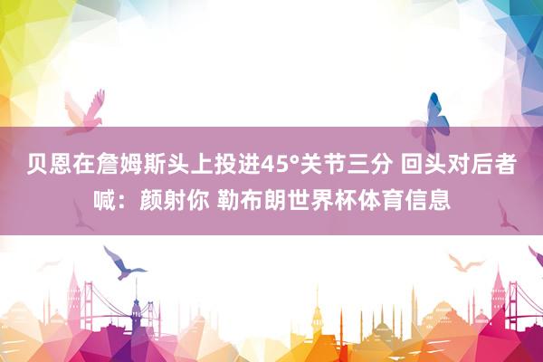 贝恩在詹姆斯头上投进45°关节三分 回头对后者喊：颜射你 勒布朗世界杯体育信息