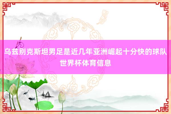 乌兹别克斯坦男足是近几年亚洲崛起十分快的球队世界杯体育信息