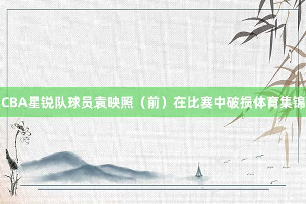 CBA星锐队球员袁映照（前）在比赛中破损体育集锦