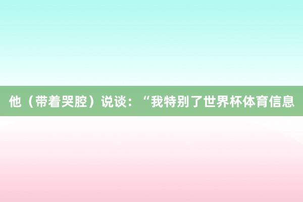 他（带着哭腔）说谈：“我特别了世界杯体育信息