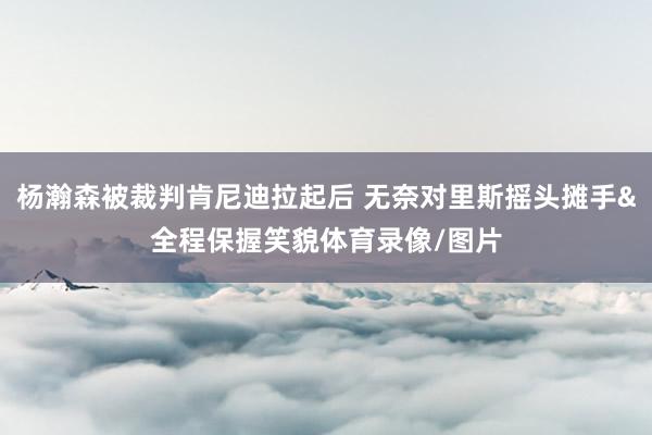 杨瀚森被裁判肯尼迪拉起后 无奈对里斯摇头摊手&全程保握笑貌体育录像/图片