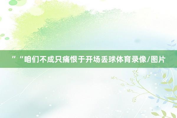 ”“咱们不成只痛恨于开场丢球体育录像/图片