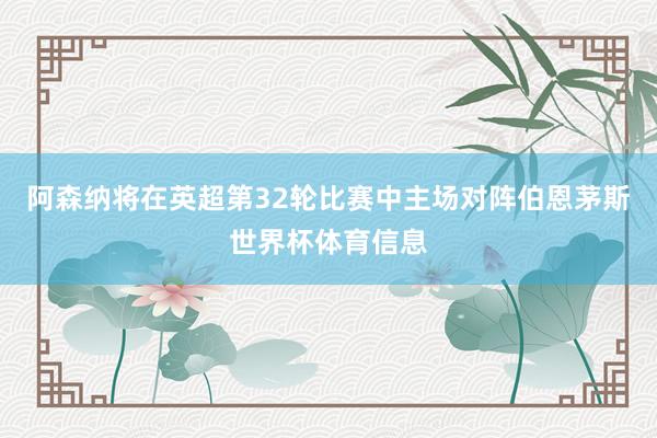 阿森纳将在英超第32轮比赛中主场对阵伯恩茅斯世界杯体育信息