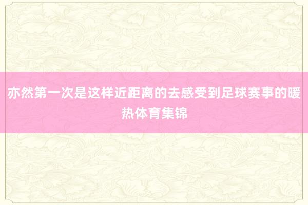 亦然第一次是这样近距离的去感受到足球赛事的暖热体育集锦