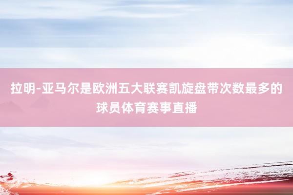 拉明-亚马尔是欧洲五大联赛凯旋盘带次数最多的球员体育赛事直播