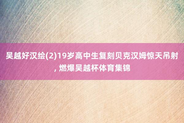 吴越好汉绘(2)19岁高中生复刻贝克汉姆惊天吊射, 燃爆吴越杯体育集锦