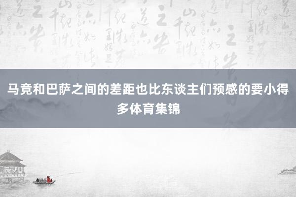 马竞和巴萨之间的差距也比东谈主们预感的要小得多体育集锦