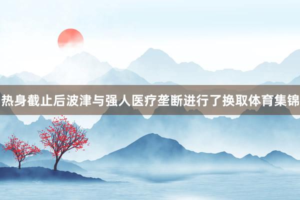 热身截止后波津与强人医疗垄断进行了换取体育集锦