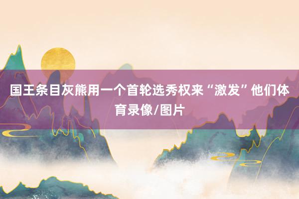 国王条目灰熊用一个首轮选秀权来“激发”他们体育录像/图片