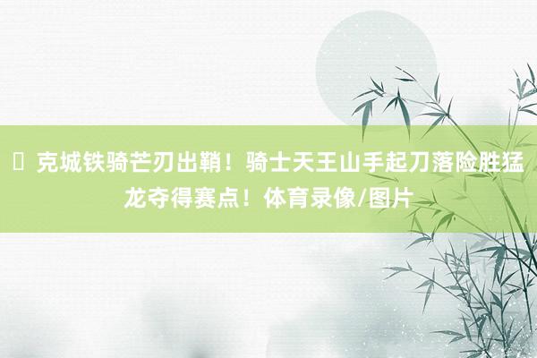 ⚔克城铁骑芒刃出鞘！骑士天王山手起刀落险胜猛龙夺得赛点！体育录像/图片