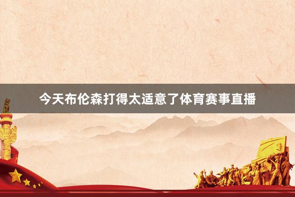 今天布伦森打得太适意了体育赛事直播