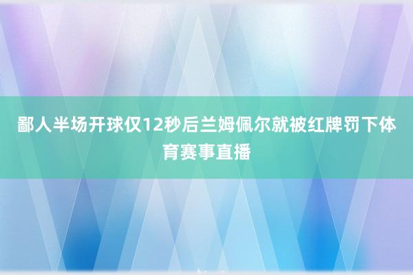 鄙人半场开球仅12秒后兰姆佩尔就被红牌罚下体育赛事直播