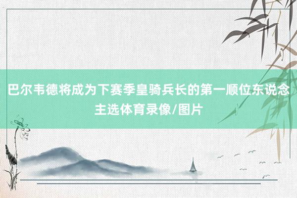 巴尔韦德将成为下赛季皇骑兵长的第一顺位东说念主选体育录像/图片