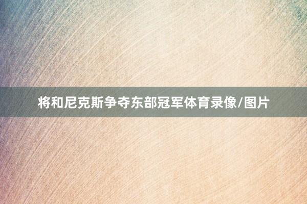 将和尼克斯争夺东部冠军体育录像/图片