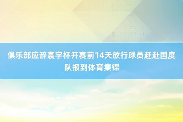 俱乐部应辞寰宇杯开赛前14天放行球员赶赴国度队报到体育集锦