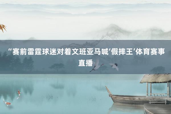 “赛前雷霆球迷对着文班亚马喊‘假摔王’体育赛事直播