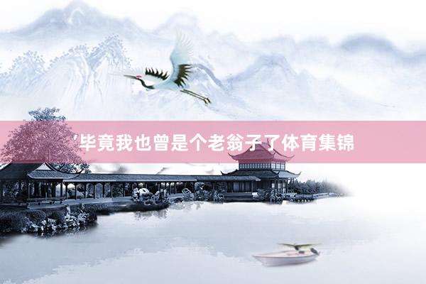 ’毕竟我也曾是个老翁子了体育集锦